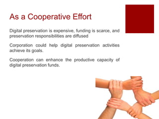 As a Cooperative Effort
Digital preservation is expensive, funding is scarce, and
preservation responsibilities are diffused
Corporation could help digital preservation activities
achieve its goals.
Cooperation can enhance the productive capacity of
digital preservation funds.
 
