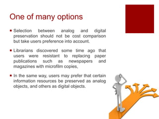 One of many options
 Selection between analog and digital
preservation should not be cost comparison
but take users preference into account.
 Librarians discovered some time ago that
users were resistant to replacing paper
publications such as newspapers and
magazines with microfilm copies,
 In the same way, users may prefer that certain
information resources be preserved as analog
objects, and others as digital objects.
 