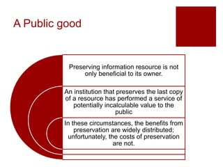 A Public good
Preserving information resource is not
only beneficial to its owner.
An institution that preserves the last copy
of a resource has performed a service of
potentially incalculable value to the
public
In these circumstances, the benefits from
preservation are widely distributed;
unfortunately, the costs of preservation
are not.
 