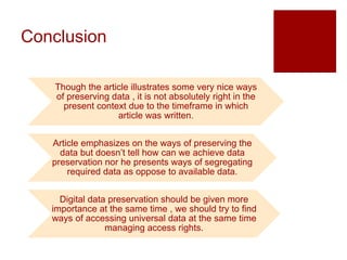 Conclusion
Though the article illustrates some very nice ways
of preserving data , it is not absolutely right in the
present context due to the timeframe in which
article was written.
Article emphasizes on the ways of preserving the
data but doesn’t tell how can we achieve data
preservation nor he presents ways of segregating
required data as oppose to available data.
Digital data preservation should be given more
importance at the same time , we should try to find
ways of accessing universal data at the same time
managing access rights.
 