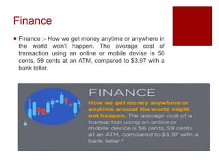 Finance
 Finance :- How we get money anytime or anywhere in
the world won’t happen. The average cost of
transaction using an online or mobile devise is 56
cents, 59 cents at an ATM, compared to $3.97 with a
bank teller.
 