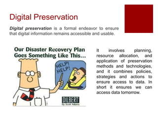 Digital Preservation
Digital preservation is a formal endeavor to ensure
that digital information remains accessible and usable.
It involves planning,
resource allocation, and
application of preservation
methods and technologies,
and it combines policies,
strategies and actions to
ensure access to data. In
short it ensures we can
access data tomorrow.
 