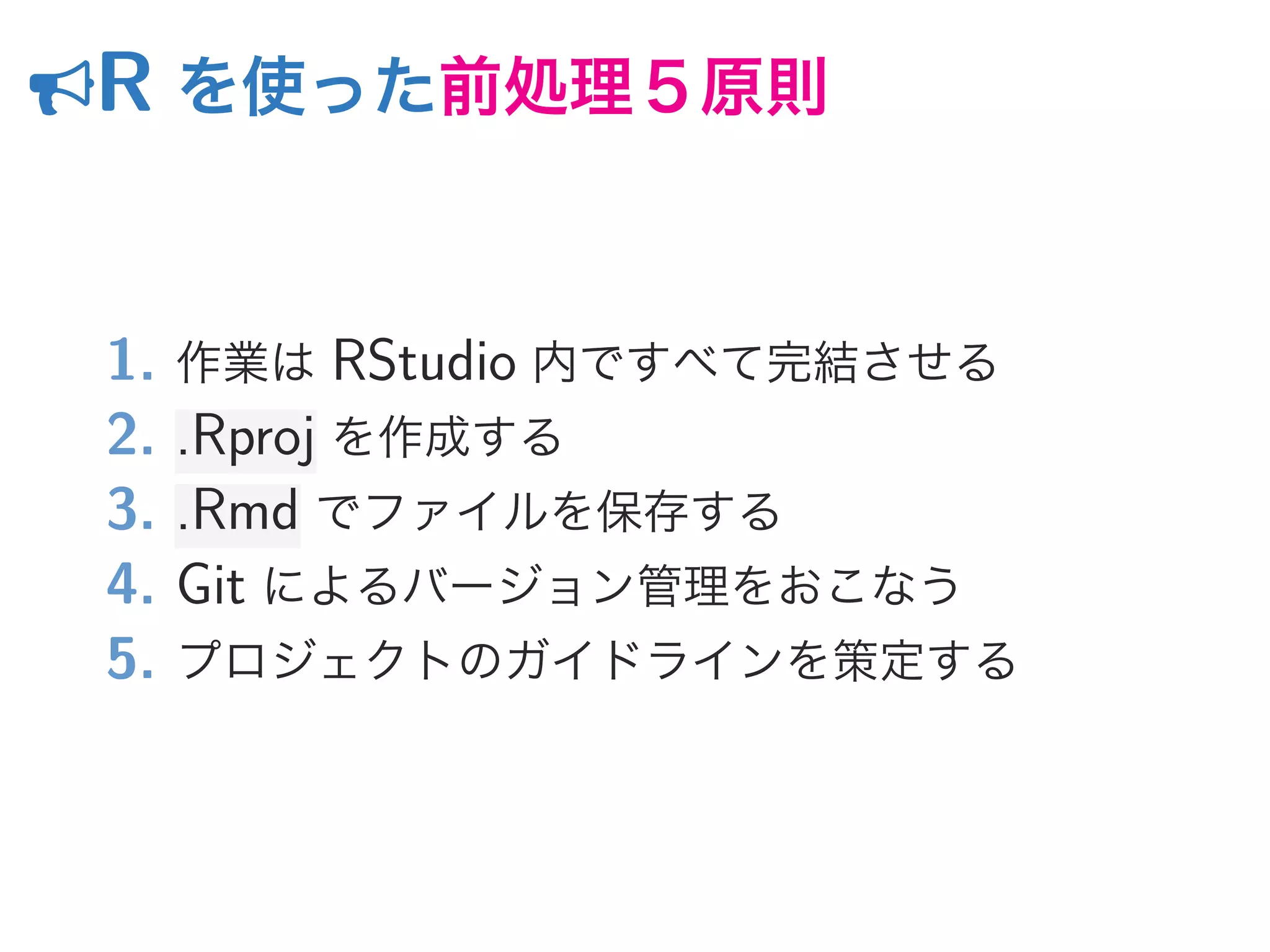 R を使った前処理５原則
1. 作業は RStudio 内ですべて完結させる
2. .Rproj を作成する
3. .Rmd でファイルを保存する
4. Git によるバージョン管理をおこなう
5. プロジェクトのガイドラインを策定する
 