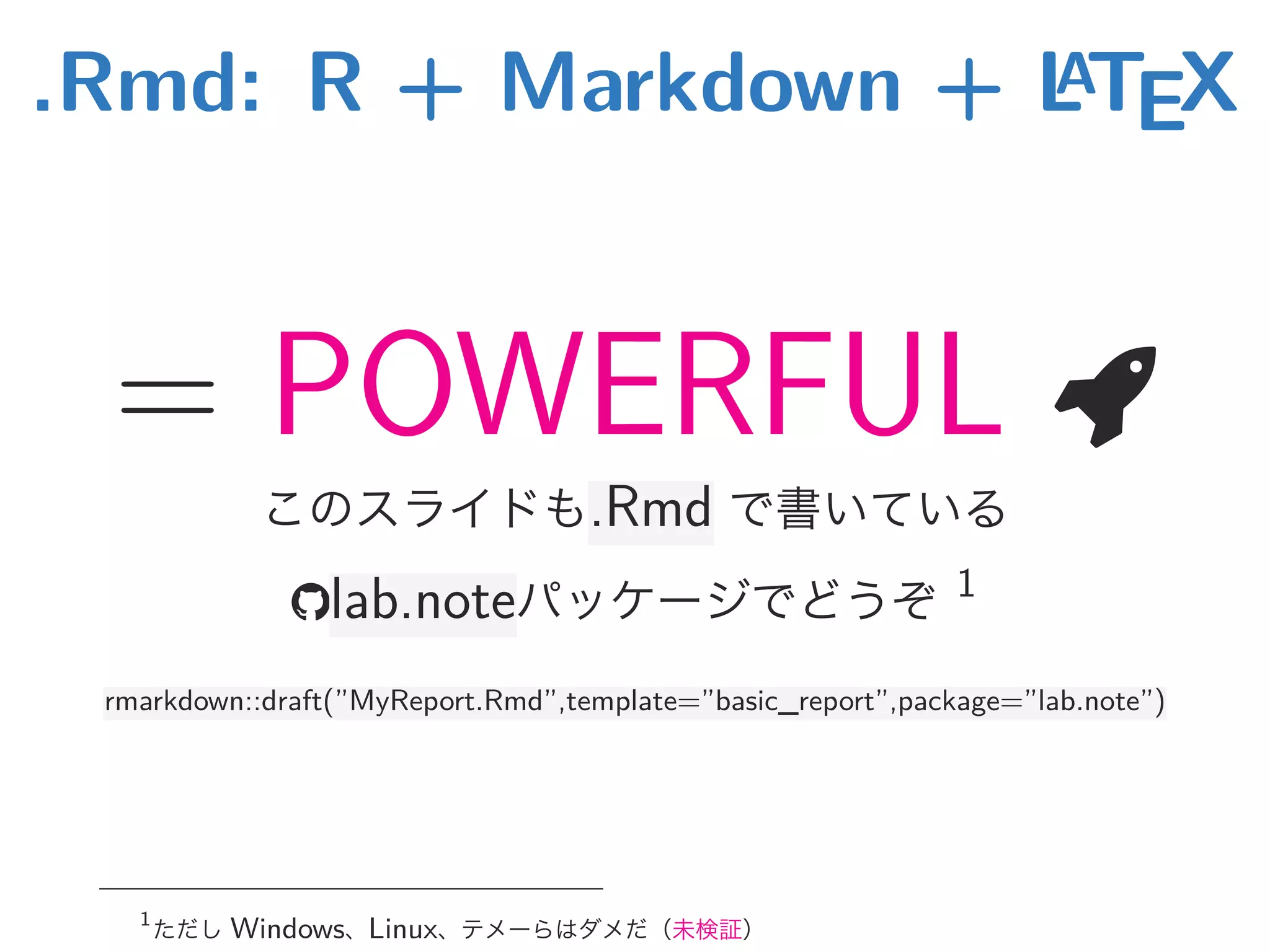 .Rmd: R + Markdown + LATEX
= POWERFUL 
このスライドも.Rmd で書いている
lab.noteパッケージでどうぞ 1
rmarkdown::draft(”MyReport.Rmd”,template=”basic_report”,package=”lab.note”)
1
ただし Windows、Linux、テメーらはダメだ（未検証）
 