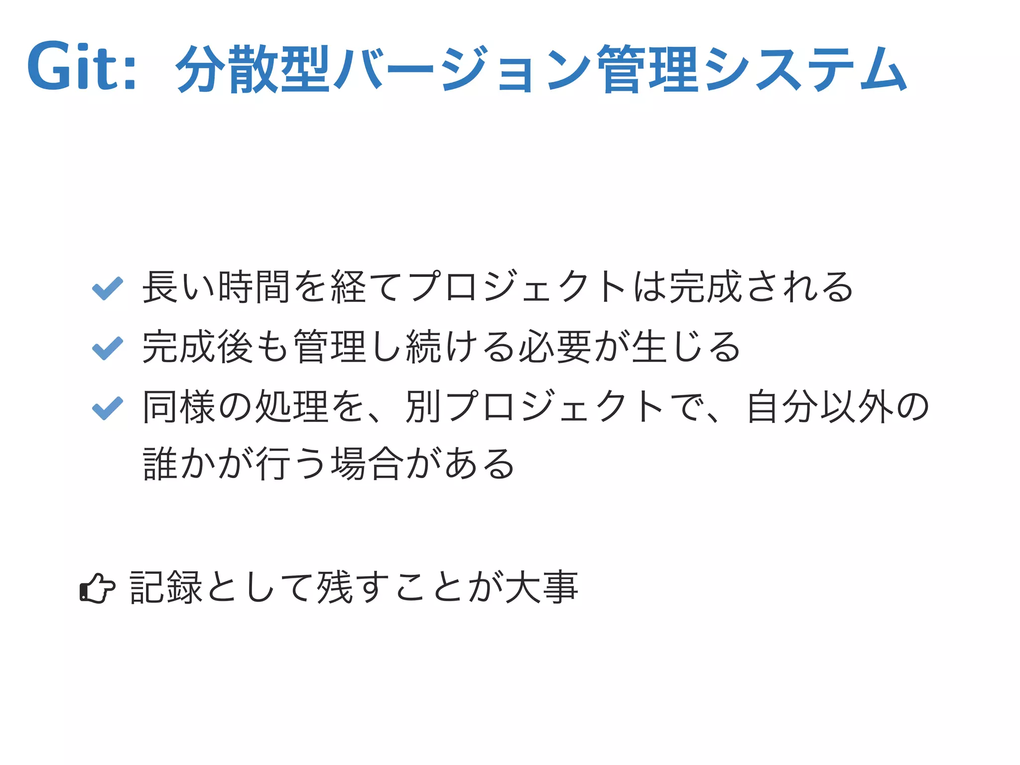 Git: 分散型バージョン管理システム
 長い時間を経てプロジェクトは完成される
 完成後も管理し続ける必要が生じる
 同様の処理を、別プロジェクトで、自分以外の
誰かが行う場合がある
 記録として残すことが大事
 