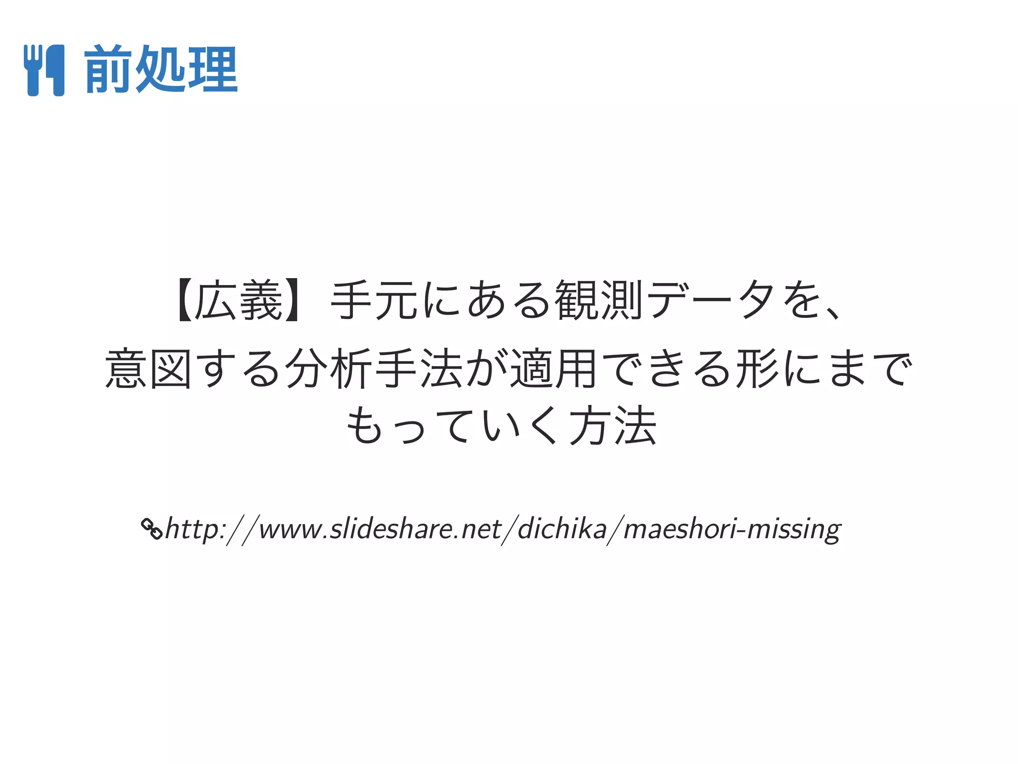  前処理
【広義】手元にある観測データを、
意図する分析手法が適用できる形にまで
もっていく方法
http://www.slideshare.net/dichika/maeshori-missing
 
