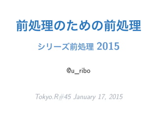 前処理のための前処理
シリーズ前処理 2015
@u_ribo
Tokyo.R#45 January 17, 2015
 