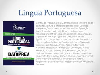 Lingua Portuguesa 
Conteúdo Programático: Compreensão e interpretação 
de textos. Leitura e interpretação de texto. Leitura e 
interpretação de texto visual . Semântica. Tipologia 
textual. Intertextualidade. Figuras de linguagem. 
Fonética. Encontros vocálicos. Encontros consonantais. 
Dígrafos.Acentuação gráfica. Ortografia oficial. 
Significação das palavras. Usos do Porquê. Emprego do 
Hífen. Morfologia. Formação das palavras. Classes de 
palavras. Substantivo. Artigo. Adjetivo. Numeral. 
Pronome. Preposição. Interjeição. Conjunção. Verbo. 
Advérbio. Crase. Sintaxe. Sintaxe da oração e do 
período. Sintaxe do período simples. Sintaxe do período 
composto. Pontuação. Concordância Nominal e verbal. 
Concordância Nominal. Concordância Verbal. 
Regência Verbal e nominal. Regência Verbal. Regência 
Nominal. 
 