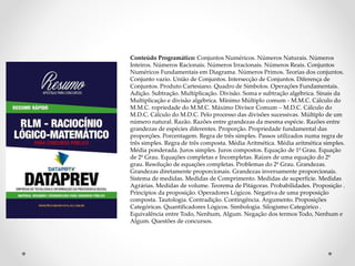 Conteúdo Programático: Conjuntos Numéricos. Números Naturais. Números 
Inteiros. Números Racionais. Números Irracionais. Números Reais. Conjuntos 
Numéricos Fundamentais em Diagrama. Números Primos. Teorias dos conjuntos. 
Conjunto vazio. União de Conjuntos. Intersecção de Conjuntos. Diferença de 
Conjuntos. Produto Cartesiano. Quadro de Símbolos. Operações Fundamentais. 
Adição. Subtração. Multiplicação. Divisão. Soma e subtração algébrica. Sinais da 
Multiplicação e divisão algébrica. Mínimo Múltiplo comum - M.M.C. Cálculo do 
M.M.C. ropriedade do M.M.C. Máximo Divisor Comum – M.D.C. Cálculo do 
M.D.C. Cálculo do M.D.C. Pelo processo das divisões sucessivas. Múltiplo de um 
número natural. Razão. Razões entre grandezas da mesma espécie. Razões entre 
grandezas de espécies diferentes. Proporção. Propriedade fundamental das 
proporções. Porcentagem. Regra de três simples. Passos utilizados numa regra de 
três simples. Regra de três composta. Média Aritmética. Média aritmética simples. 
Média ponderada. Juros simples. Juros compostos. Equação de 1º Grau. Equação 
de 2º Grau. Equações completas e Incompletas. Raízes de uma equação do 2º 
grau. Resolução de equações completas. Problemas do 2º Grau. Grandezas. 
Grandezas diretamente proporcionais. Grandezas inversamente proporcionais. 
Sistema de medidas. Medidas de Comprimento. Medidas de superfície. Medidas 
Agrárias. Medidas de volume. Teorema de Pitágoras. Probabilidades. Proposição . 
Princípios da proposição. Operadores Lógicos. Negativa de uma proposição 
composta. Tautologia. Contradição. Contingência. Argumento. Proposições 
Categóricas. Quantificadores Lógicos. Simbologia. Silogismo Categórico . 
Equivalência entre Todo, Nenhum, Algum. Negação dos termos Todo, Nenhum e 
Algum. Questões de concursos. 
 