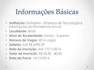 Informações Básicas 
• Instituição: Dataprev - Empresa de Tecnologia e 
Informação da Previdência Social 
• Localidade: Brasil 
• Nível de Escolaridade: Médio - Superior 
• Número de Vagas: 4016 vagas 
• Salários: Até R$ 6395,39 
• Data de Inscrição: Até 17/11/2014 
• Valor da Inscrição: R$ 50,00 - 80,00 
• Data da Prova: 14/12/2014 
 