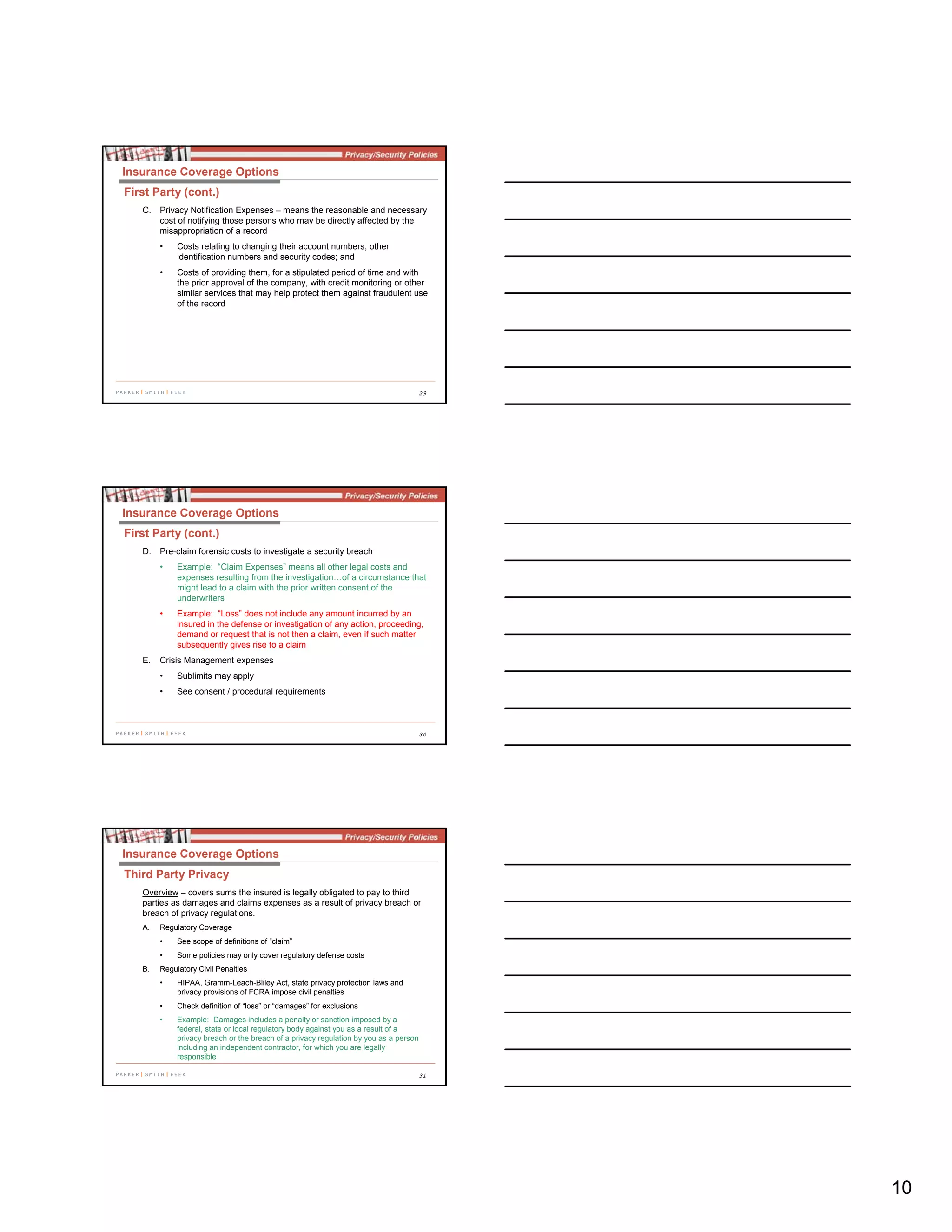 10
29
C. Privacy Notification Expenses – means the reasonable and necessary
cost of notifying those persons who may be directly affected by the
misappropriation of a record
• Costs relating to changing their account numbers, other
identification numbers and security codes; and
• Costs of providing them, for a stipulated period of time and with
the prior approval of the company, with credit monitoring or other
similar services that may help protect them against fraudulent use
of the record
Insurance Coverage Options
First Party (cont.)
30
D. Pre-claim forensic costs to investigate a security breach
• Example: “Claim Expenses” means all other legal costs and
expenses resulting from the investigation…of a circumstance that
might lead to a claim with the prior written consent of the
underwriters
• Example: “Loss” does not include any amount incurred by an
insured in the defense or investigation of any action, proceeding,
demand or request that is not then a claim, even if such matter
subsequently gives rise to a claim
E. Crisis Management expenses
• Sublimits may apply
• See consent / procedural requirements
Insurance Coverage Options
First Party (cont.)
31
Overview – covers sums the insured is legally obligated to pay to third
parties as damages and claims expenses as a result of privacy breach or
breach of privacy regulations.
A. Regulatory Coverage
• See scope of definitions of “claim”
• Some policies may only cover regulatory defense costs
B. Regulatory Civil Penalties
• HIPAA, Gramm-Leach-Bliley Act, state privacy protection laws and
privacy provisions of FCRA impose civil penalties
• Check definition of “loss” or “damages” for exclusions
• Example: Damages includes a penalty or sanction imposed by a
federal, state or local regulatory body against you as a result of a
privacy breach or the breach of a privacy regulation by you as a person
including an independent contractor, for which you are legally
responsible
Insurance Coverage Options
Third Party Privacy
 