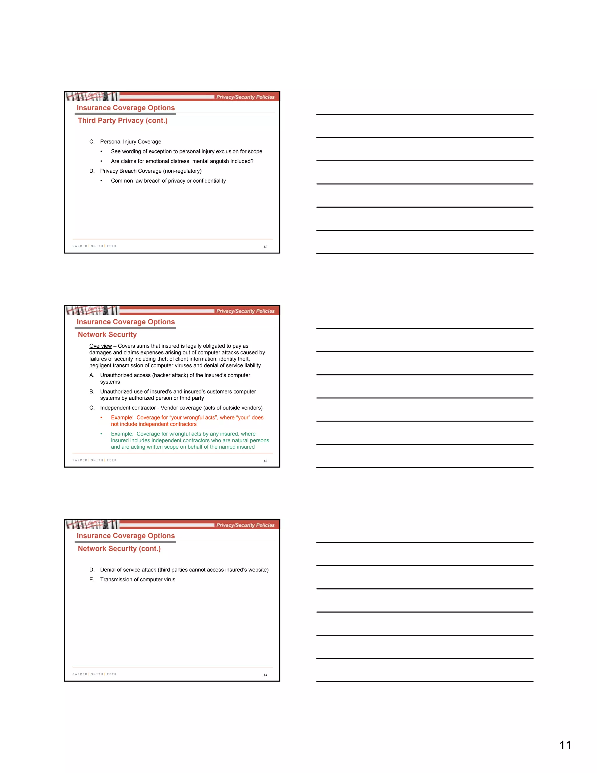11
32
C. Personal Injury Coverage
• See wording of exception to personal injury exclusion for scope
• Are claims for emotional distress, mental anguish included?
D. Privacy Breach Coverage (non-regulatory)
• Common law breach of privacy or confidentiality
Insurance Coverage Options
Third Party Privacy (cont.)
33
Overview – Covers sums that insured is legally obligated to pay as
damages and claims expenses arising out of computer attacks caused by
failures of security including theft of client information, identity theft,
negligent transmission of computer viruses and denial of service liability.
A. Unauthorized access (hacker attack) of the insured’s computer
systems
B. Unauthorized use of insured’s and insured’s customers computer
systems by authorized person or third party
C. Independent contractor - Vendor coverage (acts of outside vendors)
• Example: Coverage for “your wrongful acts”, where “your” does
not include independent contractors
• Example: Coverage for wrongful acts by any insured, where
insured includes independent contractors who are natural persons
and are acting written scope on behalf of the named insured
Insurance Coverage Options
Network Security
34
D. Denial of service attack (third parties cannot access insured’s website)
E. Transmission of computer virus
Insurance Coverage Options
Network Security (cont.)
 