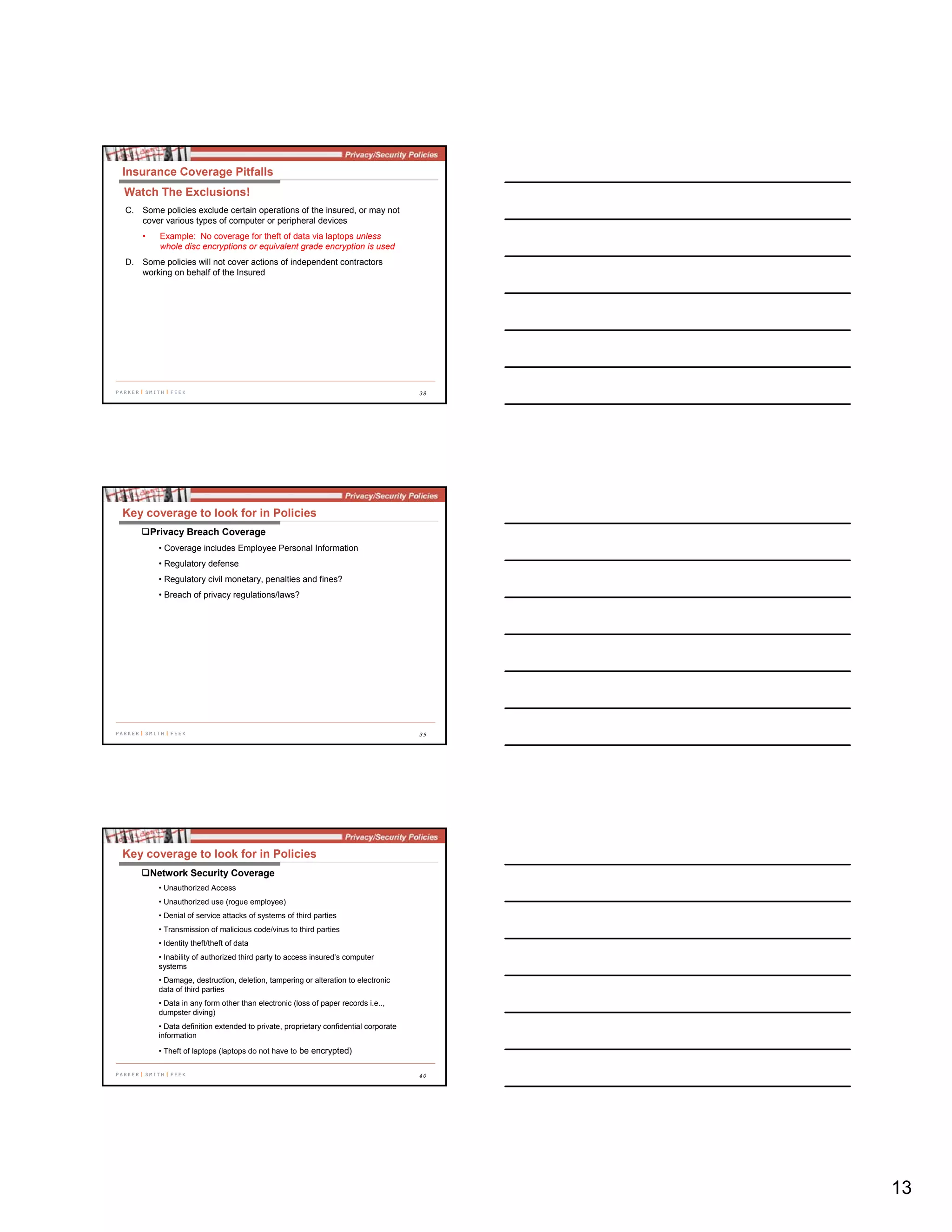 13
38
C. Some policies exclude certain operations of the insured, or may not
cover various types of computer or peripheral devices
• Example: No coverage for theft of data via laptops unless
whole disc encryptions or equivalent grade encryption is used
D. Some policies will not cover actions of independent contractors
working on behalf of the Insured
Insurance Coverage Pitfalls
Watch The Exclusions!
39
Key coverage to look for in Policies
Privacy Breach Coverage
• Coverage includes Employee Personal Information
• Regulatory defense
• Regulatory civil monetary, penalties and fines?
• Breach of privacy regulations/laws?
40
Key coverage to look for in Policies
Network Security Coverage
• Unauthorized Access
• Unauthorized use (rogue employee)
• Denial of service attacks of systems of third parties
• Transmission of malicious code/virus to third parties
• Identity theft/theft of data
• Inability of authorized third party to access insured’s computer
systems
• Damage, destruction, deletion, tampering or alteration to electronic
data of third parties
• Data in any form other than electronic (loss of paper records i.e..,
dumpster diving)
• Data definition extended to private, proprietary confidential corporate
information
• Theft of laptops (laptops do not have to be encrypted)
 