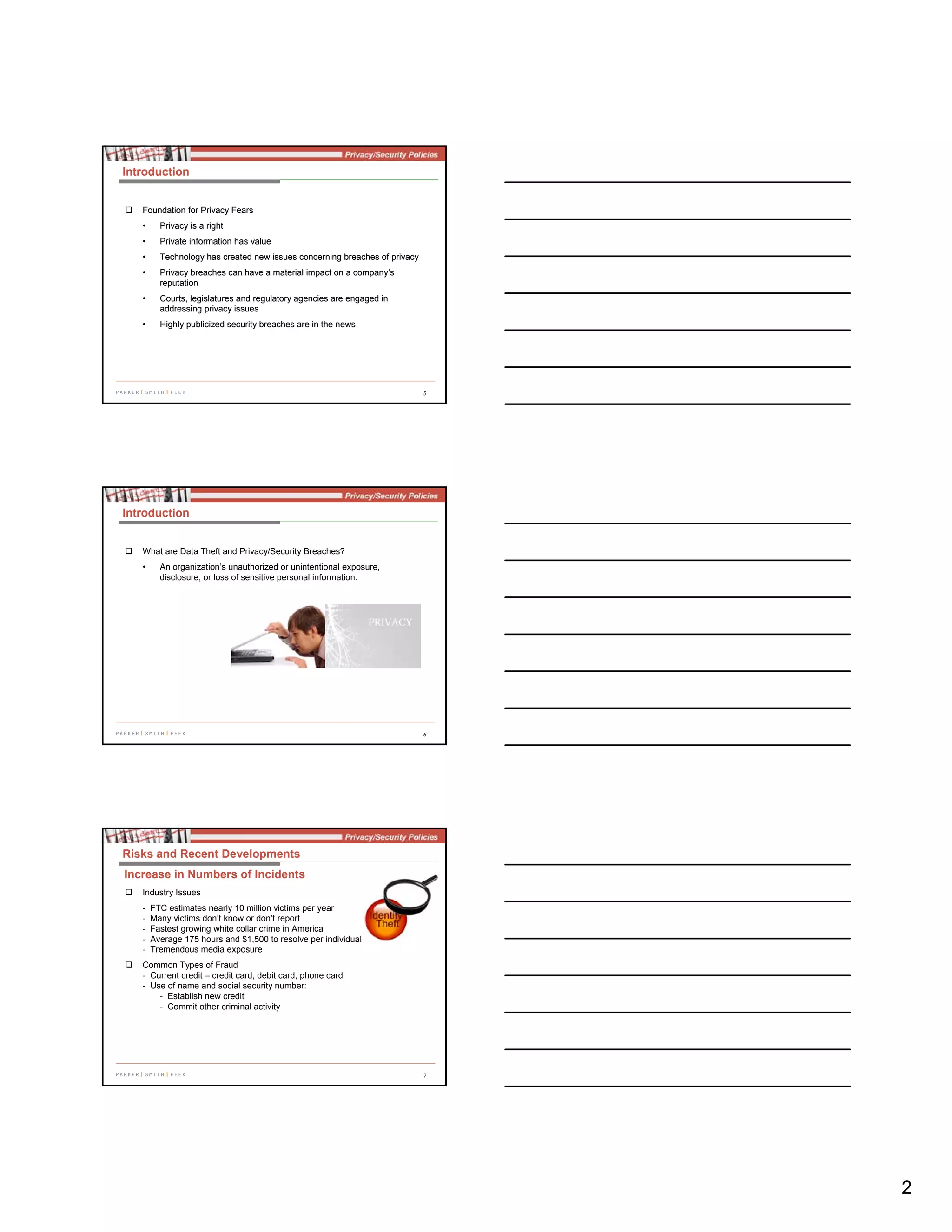 2
5
Introduction
Foundation for Privacy FearsFoundation for Privacy Fears
•• Privacy is a rightPrivacy is a right
•• Private information has valuePrivate information has value
•• Technology has created new issues concerning breaches of privacyTechnology has created new issues concerning breaches of privacy
•• Privacy breaches can have a material impact on a company’sPrivacy breaches can have a material impact on a company’s
reputationreputation
•• Courts, legislatures and regulatory agencies are engaged inCourts, legislatures and regulatory agencies are engaged in
addressing privacy issuesaddressing privacy issues
•• Highly publicized security breaches are in the newsHighly publicized security breaches are in the news
6
Introduction
What are Data Theft and Privacy/Security Breaches?
• An organization’s unauthorized or unintentional exposure,
disclosure, or loss of sensitive personal information.
7
Industry Issues
- FTC estimates nearly 10 million victims per year
- Many victims don’t know or don’t report
- Fastest growing white collar crime in America
- Average 175 hours and $1,500 to resolve per individual
- Tremendous media exposure
Common Types of Fraud
- Current credit – credit card, debit card, phone card
- Use of name and social security number:
- Establish new credit
- Commit other criminal activity
Risks and Recent Developments
Increase in Numbers of Incidents
 