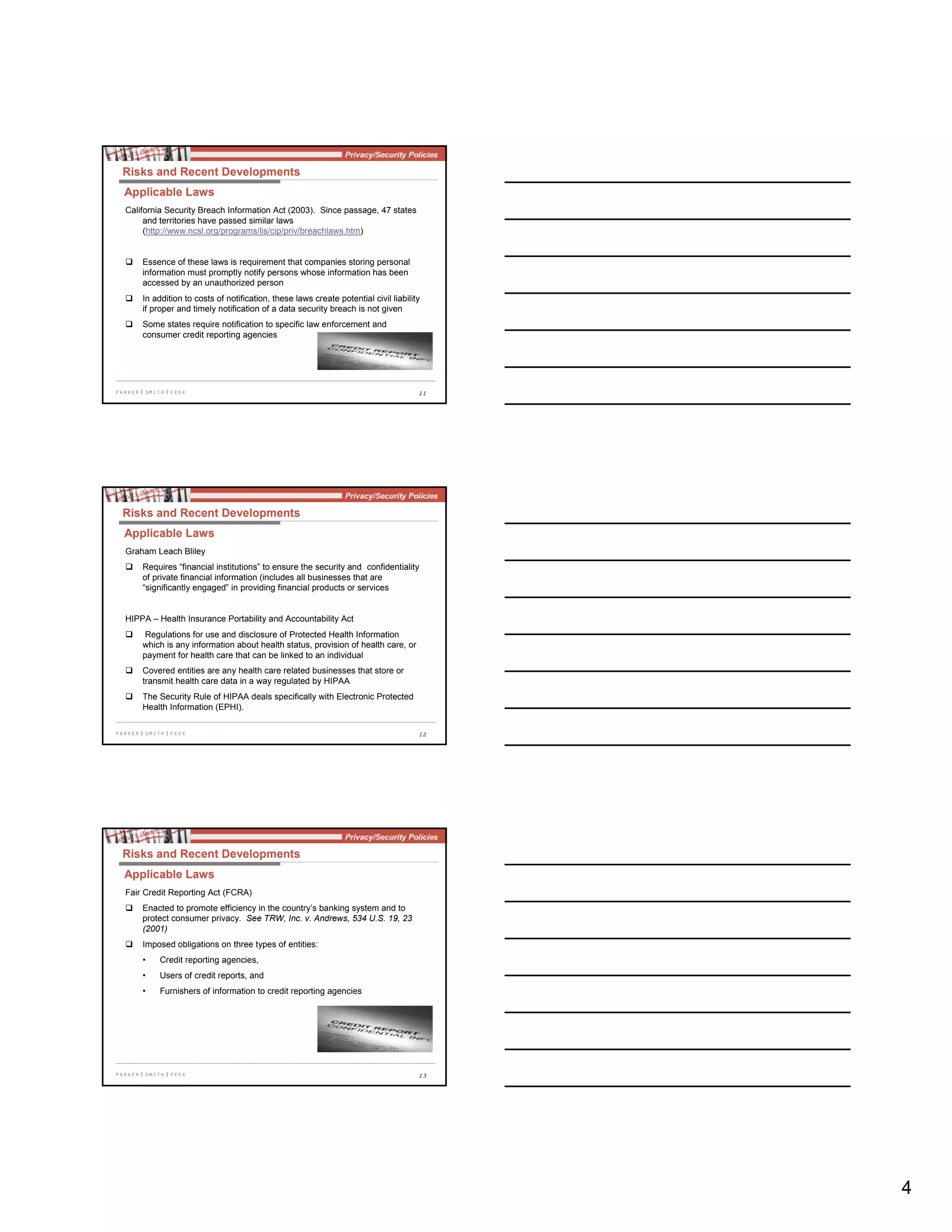 4
11
California Security Breach Information Act (2003). Since passage, 47 states
and territories have passed similar laws
(http://www.ncsl.org/programs/lis/cip/priv/breachlaws.htm)
Essence of these laws is requirement that companies storing personal
information must promptly notify persons whose information has been
accessed by an unauthorized person
In addition to costs of notification, these laws create potential civil liability
if proper and timely notification of a data security breach is not given
Some states require notification to specific law enforcement and
consumer credit reporting agencies
Risks and Recent Developments
Applicable Laws
12
Graham Leach Bliley
Requires “financial institutions” to ensure the security and confidentiality
of private financial information (includes all businesses that are
“significantly engaged” in providing financial products or services
HIPPA – Health Insurance Portability and Accountability Act
Regulations for use and disclosure of Protected Health Information
which is any information about health status, provision of health care, or
payment for health care that can be linked to an individual
Covered entities are any health care related businesses that store or
transmit health care data in a way regulated by HIPAA
The Security Rule of HIPAA deals specifically with Electronic Protected
Health Information (EPHI).
Risks and Recent Developments
Applicable Laws
13
Fair Credit Reporting Act (FCRA)
Enacted to promote efficiency in the country’s banking system and to
protect consumer privacy. See TRW, Inc. v. Andrews, 534 U.S. 19, 23
(2001)
Imposed obligations on three types of entities:
• Credit reporting agencies,
• Users of credit reports, and
• Furnishers of information to credit reporting agencies
Risks and Recent Developments
Applicable Laws
 
