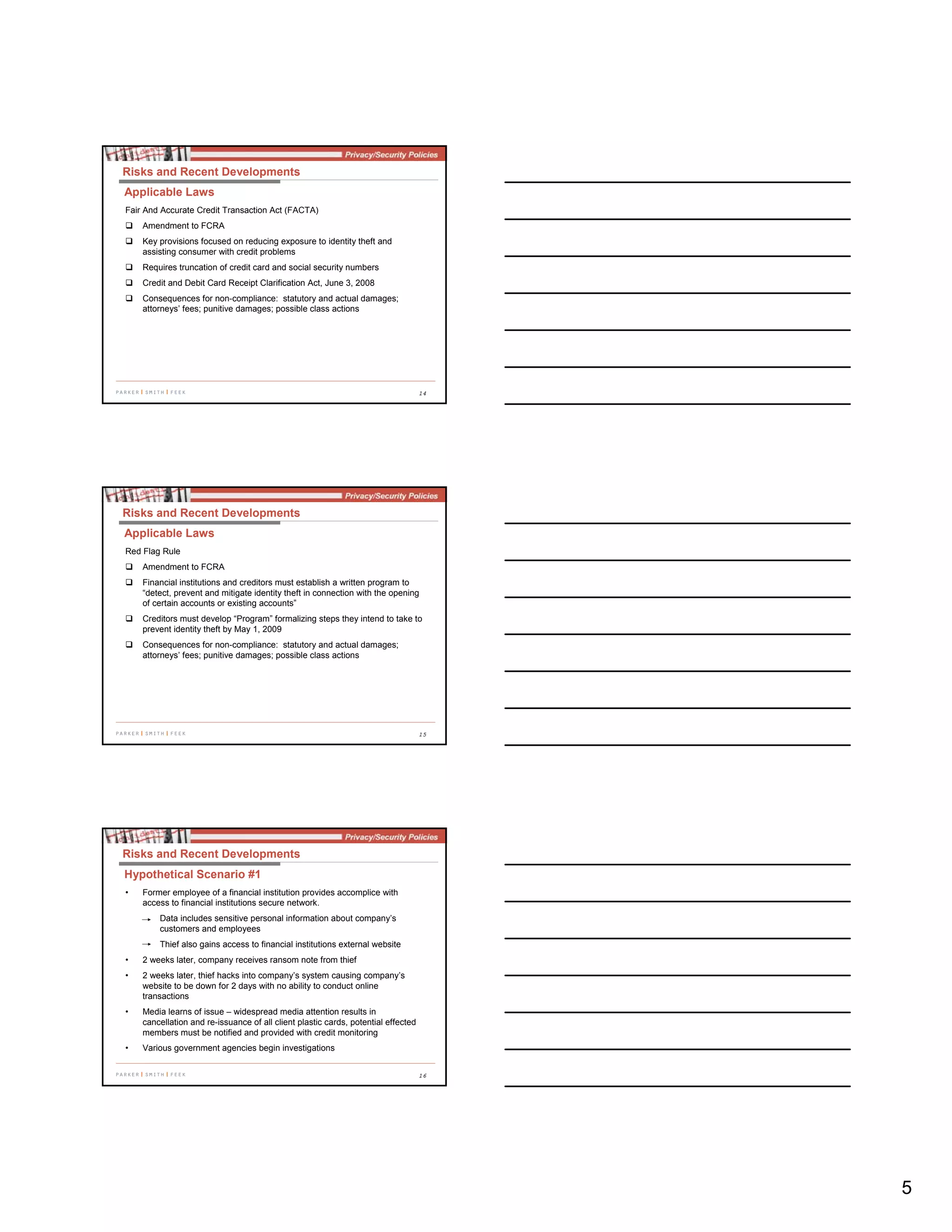5
14
Fair And Accurate Credit Transaction Act (FACTA)
Amendment to FCRA
Key provisions focused on reducing exposure to identity theft and
assisting consumer with credit problems
Requires truncation of credit card and social security numbers
Credit and Debit Card Receipt Clarification Act, June 3, 2008
Consequences for non-compliance: statutory and actual damages;
attorneys’ fees; punitive damages; possible class actions
Risks and Recent Developments
Applicable Laws
15
Red Flag Rule
Amendment to FCRA
Financial institutions and creditors must establish a written program to
“detect, prevent and mitigate identity theft in connection with the opening
of certain accounts or existing accounts”
Creditors must develop “Program” formalizing steps they intend to take to
prevent identity theft by May 1, 2009
Consequences for non-compliance: statutory and actual damages;
attorneys’ fees; punitive damages; possible class actions
Risks and Recent Developments
Applicable Laws
16
Risks and Recent Developments
Hypothetical Scenario #1
• Former employee of a financial institution provides accomplice with
access to financial institutions secure network.
Data includes sensitive personal information about company’s
customers and employees
Thief also gains access to financial institutions external website
• 2 weeks later, company receives ransom note from thief
• 2 weeks later, thief hacks into company’s system causing company’s
website to be down for 2 days with no ability to conduct online
transactions
• Media learns of issue – widespread media attention results in
cancellation and re-issuance of all client plastic cards, potential effected
members must be notified and provided with credit monitoring
• Various government agencies begin investigations
 