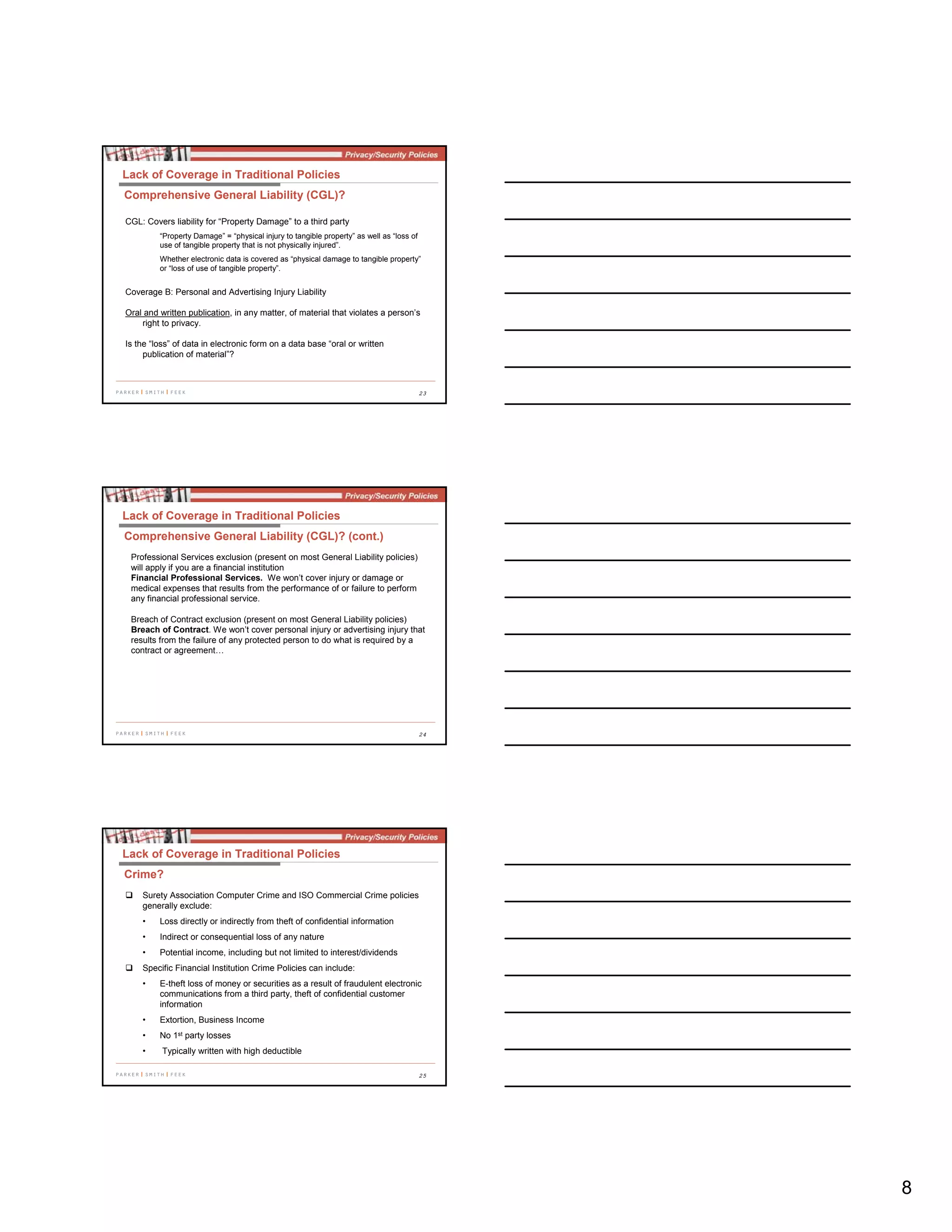 8
23
CGL: Covers liability for “Property Damage” to a third party
“Property Damage” = “physical injury to tangible property” as well as “loss of
use of tangible property that is not physically injured”.
Whether electronic data is covered as “physical damage to tangible property”
or “loss of use of tangible property”.
Coverage B: Personal and Advertising Injury Liability
Oral and written publication, in any matter, of material that violates a person’s
right to privacy.
Is the “loss” of data in electronic form on a data base “oral or written
publication of material”?
Lack of Coverage in Traditional Policies
Comprehensive General Liability (CGL)?
24
Lack of Coverage in Traditional Policies
Comprehensive General Liability (CGL)? (cont.)
Professional Services exclusion (present on most General Liability policies)
will apply if you are a financial institution
Financial Professional Services. We won’t cover injury or damage or
medical expenses that results from the performance of or failure to perform
any financial professional service.
Breach of Contract exclusion (present on most General Liability policies)
Breach of Contract. We won’t cover personal injury or advertising injury that
results from the failure of any protected person to do what is required by a
contract or agreement…
25
Surety Association Computer Crime and ISO Commercial Crime policies
generally exclude:
• Loss directly or indirectly from theft of confidential information
• Indirect or consequential loss of any nature
• Potential income, including but not limited to interest/dividends
Specific Financial Institution Crime Policies can include:
• E-theft loss of money or securities as a result of fraudulent electronic
communications from a third party, theft of confidential customer
information
• Extortion, Business Income
• No 1st party losses
• Typically written with high deductible
Lack of Coverage in Traditional Policies
Crime?
 