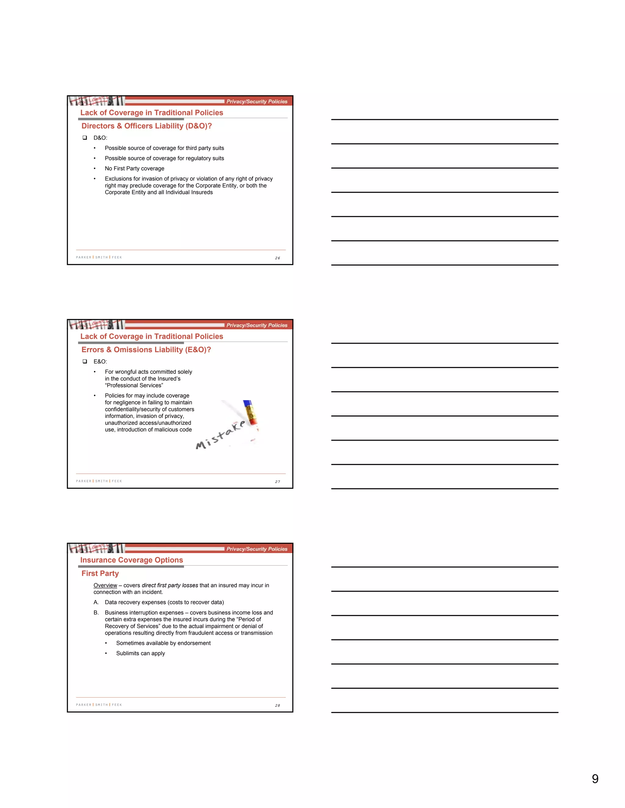 9
26
D&O:
• Possible source of coverage for third party suits
• Possible source of coverage for regulatory suits
• No First Party coverage
• Exclusions for invasion of privacy or violation of any right of privacy
right may preclude coverage for the Corporate Entity, or both the
Corporate Entity and all Individual Insureds
Lack of Coverage in Traditional Policies
Directors & Officers Liability (D&O)?
27
E&O:
• For wrongful acts committed solely
in the conduct of the Insured’s
“Professional Services”
• Policies for may include coverage
for negligence in failing to maintain
confidentiality/security of customers
information, invasion of privacy,
unauthorized access/unauthorized
use, introduction of malicious code
Lack of Coverage in Traditional Policies
Errors & Omissions Liability (E&O)?
28
Overview – covers direct first party losses that an insured may incur in
connection with an incident.
A. Data recovery expenses (costs to recover data)
B. Business interruption expenses – covers business income loss and
certain extra expenses the insured incurs during the “Period of
Recovery of Services” due to the actual impairment or denial of
operations resulting directly from fraudulent access or transmission
• Sometimes available by endorsement
• Sublimits can apply
Insurance Coverage Options
First Party
 