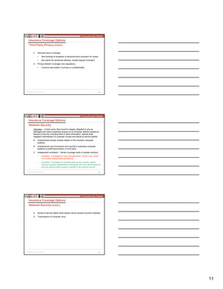 11
32
C. Personal Injury Coverage
• See wording of exception to personal injury exclusion for scope
• Are claims for emotional distress, mental anguish included?
D. Privacy Breach Coverage (non-regulatory)
• Common law breach of privacy or confidentiality
Insurance Coverage Options
Third Party Privacy (cont.)
33
Overview – Covers sums that insured is legally obligated to pay as
damages and claims expenses arising out of computer attacks caused by
failures of security including theft of client information, identity theft,
negligent transmission of computer viruses and denial of service liability.
A. Unauthorized access (hacker attack) of the insured’s computer
systems
B. Unauthorized use of insured’s and insured’s customers computer
systems by authorized person or third party
C. Independent contractor - Vendor coverage (acts of outside vendors)
• Example: Coverage for “your wrongful acts”, where “your” does
not include independent contractors
• Example: Coverage for wrongful acts by any insured, where
insured includes independent contractors who are natural persons
and are acting written scope on behalf of the named insured
Insurance Coverage Options
Network Security
34
D. Denial of service attack (third parties cannot access insured’s website)
E. Transmission of computer virus
Insurance Coverage Options
Network Security (cont.)
 