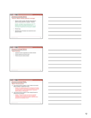 12
35
• Electronic content coverage: Information disseminated on
website including extension for Copyright / Trademark
Example: Coverage for injury sustained by a third party
because of the actual or alleged infringement of a
trademark name, copyright, the name of a title or the title
of an artistic or literary work from information on website
• Personal Injury
• Advertising Injury (of company’s own products but only in
electronic format)
Insurance Coverage Options
Internet / Media Liability (optional coverage)
36
• Expenses incurred in responding to an extortion demand
• Extortion payment (not all forms cover)
• Policies have prior consent provisions
Insurance Coverage Options
Cyber Extortion
37
A. Some policies exclude coverage for “claims” related to the insured’s
failure to maintain or upgrade their security
• Example: No coverage arising out of or resulting from the failure
of computer systems or data assets to the protected by computer
security equal to or superior to that disclosed in response to
specific questions in the application
B. Some policies exclude coverage for “claims” alleging fraudulent or
malicious acts by employees
• Example: “Privacy Peril” does not include any intentional,
fraudulent, criminal or malicious act, error or omission if
committed by any employee if any elected or appointed officer
possessed any knowledge of the act
Insurance Coverage Pitfalls
Watch The Exclusions!
 