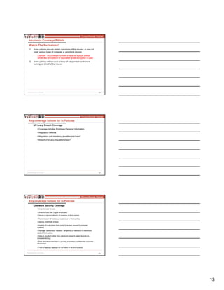 13
38
C. Some policies exclude certain operations of the insured, or may not
cover various types of computer or peripheral devices
• Example: No coverage for theft of data via laptops unless
whole disc encryptions or equivalent grade encryption is used
D. Some policies will not cover actions of independent contractors
working on behalf of the Insured
Insurance Coverage Pitfalls
Watch The Exclusions!
39
Key coverage to look for in Policies
Privacy Breach Coverage
• Coverage includes Employee Personal Information
• Regulatory defense
• Regulatory civil monetary, penalties and fines?
• Breach of privacy regulations/laws?
40
Key coverage to look for in Policies
Network Security Coverage
• Unauthorized Access
• Unauthorized use (rogue employee)
• Denial of service attacks of systems of third parties
• Transmission of malicious code/virus to third parties
• Identity theft/theft of data
• Inability of authorized third party to access insured’s computer
systems
• Damage, destruction, deletion, tampering or alteration to electronic
data of third parties
• Data in any form other than electronic (loss of paper records i.e..,
dumpster diving)
• Data definition extended to private, proprietary confidential corporate
information
• Theft of laptops (laptops do not have to be encrypted)
 