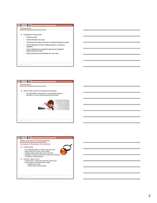 2
5
Introduction
Foundation for Privacy FearsFoundation for Privacy Fears
•• Privacy is a rightPrivacy is a right
•• Private information has valuePrivate information has value
•• Technology has created new issues concerning breaches of privacyTechnology has created new issues concerning breaches of privacy
•• Privacy breaches can have a material impact on a company’sPrivacy breaches can have a material impact on a company’s
reputationreputation
•• Courts, legislatures and regulatory agencies are engaged inCourts, legislatures and regulatory agencies are engaged in
addressing privacy issuesaddressing privacy issues
•• Highly publicized security breaches are in the newsHighly publicized security breaches are in the news
6
Introduction
What are Data Theft and Privacy/Security Breaches?
• An organization’s unauthorized or unintentional exposure,
disclosure, or loss of sensitive personal information.
7
Industry Issues
- FTC estimates nearly 10 million victims per year
- Many victims don’t know or don’t report
- Fastest growing white collar crime in America
- Average 175 hours and $1,500 to resolve per individual
- Tremendous media exposure
Common Types of Fraud
- Current credit – credit card, debit card, phone card
- Use of name and social security number:
- Establish new credit
- Commit other criminal activity
Risks and Recent Developments
Increase in Numbers of Incidents
 