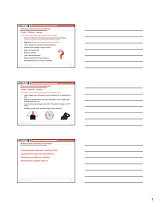 7
20
Third Party Losses (What might be pled if a suit is filed?)
• Failure to implement and maintain reasonable security procedures
(Currently, actual harm and damages are hard to prove)
• Negligence (based upon regulatory/industry standards)
• Unfair, deceptive and unlawful business practices
• Invasion of the customer’s right to privacy
• Breach of fiduciary duty
• Breach of contract
• Fraud / Misrepresentation
• Multiple Class Action filings increasing
• New legal theories yet to come in pleadings
Risks and Recent Developments
Costs / Claims / Losses
21
Third Party Losses (What might be pled if a suit is filed?) cont.
• Loss of wages due to time taken to prove “identity theft” to MasterCard or
Visa
• Expense of legal and other resources necessary to prove “identity theft”
to MasterCard and Visa
• Loss of business advantage due to effect of fraudulent charges on FICO
scores
• Damages claimed under applicable state privacy legislation
Risks and Recent Developments
Costs / Claims / Losses
22
Where is the Insurance Coverage?
Comprehensive General Liability (CGL)?
Computer/Commercial Crime Form?
Directors and Officers Liability?
Professional Liability Policy?
 
