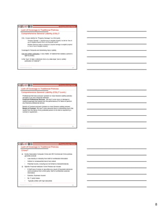 8
23
CGL: Covers liability for “Property Damage” to a third party
“Property Damage” = “physical injury to tangible property” as well as “loss of
use of tangible property that is not physically injured”.
Whether electronic data is covered as “physical damage to tangible property”
or “loss of use of tangible property”.
Coverage B: Personal and Advertising Injury Liability
Oral and written publication, in any matter, of material that violates a person’s
right to privacy.
Is the “loss” of data in electronic form on a data base “oral or written
publication of material”?
Lack of Coverage in Traditional Policies
Comprehensive General Liability (CGL)?
24
Lack of Coverage in Traditional Policies
Comprehensive General Liability (CGL)? (cont.)
Professional Services exclusion (present on most General Liability policies)
will apply if you are a financial institution
Financial Professional Services. We won’t cover injury or damage or
medical expenses that results from the performance of or failure to perform
any financial professional service.
Breach of Contract exclusion (present on most General Liability policies)
Breach of Contract. We won’t cover personal injury or advertising injury that
results from the failure of any protected person to do what is required by a
contract or agreement…
25
Surety Association Computer Crime and ISO Commercial Crime policies
generally exclude:
• Loss directly or indirectly from theft of confidential information
• Indirect or consequential loss of any nature
• Potential income, including but not limited to interest/dividends
Specific Financial Institution Crime Policies can include:
• E-theft loss of money or securities as a result of fraudulent electronic
communications from a third party, theft of confidential customer
information
• Extortion, Business Income
• No 1st party losses
• Typically written with high deductible
Lack of Coverage in Traditional Policies
Crime?
 