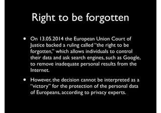 Right to be forgotten
• On 13.05.2014 the European Union Court of
Justice backed a ruling called “the right to be
forgotten,” which allows individuals to control
their data and ask search engines, such as Google,
to remove inadequate personal results from the
Internet.
• However, the decision cannot be interpreted as a
“victory” for the protection of the personal data
of Europeans, according to privacy experts.
 