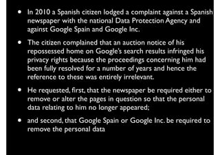 • In 2010 a Spanish citizen lodged a complaint against a Spanish
newspaper with the national Data Protection Agency and
against Google Spain and Google Inc.
• The citizen complained that an auction notice of his
repossessed home on Google’s search results infringed his
privacy rights because the proceedings concerning him had
been fully resolved for a number of years and hence the
reference to these was entirely irrelevant.
• He requested, ﬁrst, that the newspaper be required either to
remove or alter the pages in question so that the personal
data relating to him no longer appeared;
• and second, that Google Spain or Google Inc. be required to
remove the personal data
 
