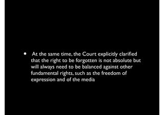 • At the same time, the Court explicitly clariﬁed
that the right to be forgotten is not absolute but
will always need to be balanced against other
fundamental rights, such as the freedom of
expression and of the media
 