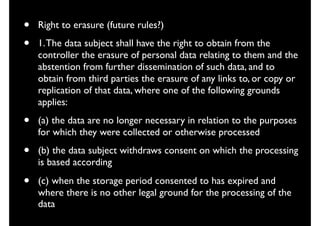• Right to erasure (future rules?)
• 1.The data subject shall have the right to obtain from the
controller the erasure of personal data relating to them and the
abstention from further dissemination of such data, and to
obtain from third parties the erasure of any links to, or copy or
replication of that data, where one of the following grounds
applies:
• (a) the data are no longer necessary in relation to the purposes
for which they were collected or otherwise processed
• (b) the data subject withdraws consent on which the processing
is based according
• (c) when the storage period consented to has expired and
where there is no other legal ground for the processing of the
data
 