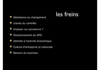 Résistance au changement
crainte du contrôle
Imposer ou convaincre ?
Positionnement du DPO
atteinte à l’activité économique
Culture d’entreprise et nationale
Besoins du business
les freins
 