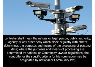 121
controller shall mean the natural or legal person, public authority,
agency or any other body which alone or jointly with others
determines the purposes and means of the processing of personal
data; where the purposes and means of processing are
determined by national or Community laws or regulations, the
controller or the specific criteria for his nomination may be
designated by national or Community law;
 