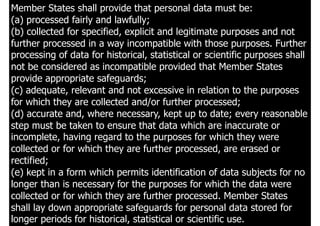 30
Member States shall provide that personal data must be:
(a) processed fairly and lawfully;
(b) collected for specified, explicit and legitimate purposes and not
further processed in a way incompatible with those purposes. Further
processing of data for historical, statistical or scientific purposes shall
not be considered as incompatible provided that Member States
provide appropriate safeguards;
(c) adequate, relevant and not excessive in relation to the purposes
for which they are collected and/or further processed;
(d) accurate and, where necessary, kept up to date; every reasonable
step must be taken to ensure that data which are inaccurate or
incomplete, having regard to the purposes for which they were
collected or for which they are further processed, are erased or
rectified;
(e) kept in a form which permits identification of data subjects for no
longer than is necessary for the purposes for which the data were
collected or for which they are further processed. Member States
shall lay down appropriate safeguards for personal data stored for
longer periods for historical, statistical or scientific use.
 