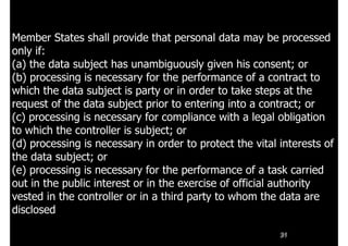 31
Member States shall provide that personal data may be processed
only if:
(a) the data subject has unambiguously given his consent; or
(b) processing is necessary for the performance of a contract to
which the data subject is party or in order to take steps at the
request of the data subject prior to entering into a contract; or
(c) processing is necessary for compliance with a legal obligation
to which the controller is subject; or
(d) processing is necessary in order to protect the vital interests of
the data subject; or
(e) processing is necessary for the performance of a task carried
out in the public interest or in the exercise of official authority
vested in the controller or in a third party to whom the data are
disclosed
 