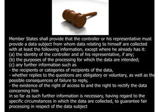 125
Member States shall provide that the controller or his representative must
provide a data subject from whom data relating to himself are collected
with at least the following information, except where he already has it:
(a) the identity of the controller and of his representative, if any;
(b) the purposes of the processing for which the data are intended;
(c) any further information such as
- the recipients or categories of recipients of the data,
- whether replies to the questions are obligatory or voluntary, as well as the
possible consequences of failure to reply,
- the existence of the right of access to and the right to rectify the data
concerning him
in so far as such further information is necessary, having regard to the
specific circumstances in which the data are collected, to guarantee fair
processing in respect of the data subject
 
