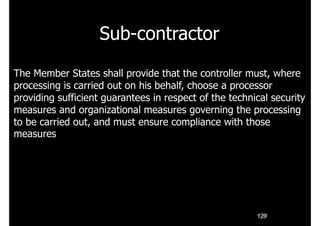 Sub-contractor
129
The Member States shall provide that the controller must, where
processing is carried out on his behalf, choose a processor
providing sufficient guarantees in respect of the technical security
measures and organizational measures governing the processing
to be carried out, and must ensure compliance with those
measures
 