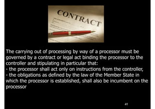 41
The carrying out of processing by way of a processor must be
governed by a contract or legal act binding the processor to the
controller and stipulating in particular that:
- the processor shall act only on instructions from the controller,
- the obligations as defined by the law of the Member State in
which the processor is established, shall also be incumbent on the
processor
 