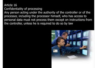 Article 16
Confidentiality of processing
Any person acting under the authority of the controller or of the
processor, including the processor himself, who has access to
personal data must not process them except on instructions from
the controller, unless he is required to do so by law
 
