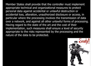 Member States shall provide that the controller must implement
appropriate technical and organizational measures to protect
personal data against accidental or unlawful destruction or
accidental loss, alteration, unauthorized disclosure or access, in
particular where the processing involves the transmission of data
over a network, and against all other unlawful forms of processing.
Having regard to the state of the art and the cost of their
implementation, such measures shall ensure a level of security
appropriate to the risks represented by the processing and the
nature of the data to be protected.
 
