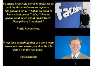 4
By giving people the power to share, we're
making the world more transparent.
The question isn't, 'What do we want to
know about people?', It's, 'What do
people want to tell about themselves?'
Data privacy is outdated !
Mark Zuckerberg
If you have something that you don’t want
anyone to know, maybe you shouldn’t be
doing it in the ﬁrst place.
Eric Schmidt
 