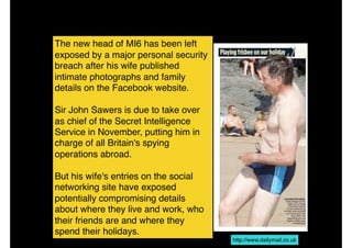 The new head of MI6 has been left
exposed by a major personal security
breach after his wife published
intimate photographs and family
details on the Facebook website.
Sir John Sawers is due to take over
as chief of the Secret Intelligence
Service in November, putting him in
charge of all Britain's spying
operations abroad.
But his wife's entries on the social
networking site have exposed
potentially compromising details
about where they live and work, who
their friends are and where they
spend their holidays.
http://www.dailymail.co.uk
 