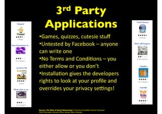 3rd Party
Applications
•Games,	quizzes,	cutesie	stuﬀ	
•Untested	by	Facebook	–	anyone	
can	write	one	
•No	Terms	and	Condi=ons	–	you	
either	allow	or	you	don’t	
•Installa=on	gives	the	developers	
rights	to	look	at	your	proﬁle	and	
overrides	your	privacy	seFngs!
Source: The Risks of Social Networking IT Security Roundtable Harvard Townsend 
Chief Information Security Officer Kansas State University
 