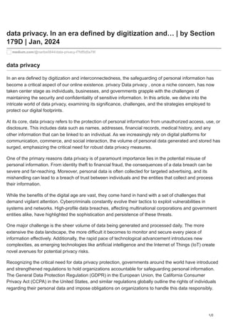 1/2
data privacy. In an era defined by digitization and… | by Section
179D | Jan, 2024
medium.com/@naribe5844/data-privacy-f7fdf5d5a78f
data privacy
In an era defined by digitization and interconnectedness, the safeguarding of personal information has
become a critical aspect of our online existence. privacy Data privacy , once a niche concern, has now
taken center stage as individuals, businesses, and governments grapple with the challenges of
maintaining the security and confidentiality of sensitive information. In this article, we delve into the
intricate world of data privacy, examining its significance, challenges, and the strategies employed to
protect our digital footprints.
At its core, data privacy refers to the protection of personal information from unauthorized access, use, or
disclosure. This includes data such as names, addresses, financial records, medical history, and any
other information that can be linked to an individual. As we increasingly rely on digital platforms for
communication, commerce, and social interaction, the volume of personal data generated and stored has
surged, emphasizing the critical need for robust data privacy measures.
One of the primary reasons data privacy is of paramount importance lies in the potential misuse of
personal information. From identity theft to financial fraud, the consequences of a data breach can be
severe and far-reaching. Moreover, personal data is often collected for targeted advertising, and its
mishandling can lead to a breach of trust between individuals and the entities that collect and process
their information.
While the benefits of the digital age are vast, they come hand in hand with a set of challenges that
demand vigilant attention. Cybercriminals constantly evolve their tactics to exploit vulnerabilities in
systems and networks. High-profile data breaches, affecting multinational corporations and government
entities alike, have highlighted the sophistication and persistence of these threats.
One major challenge is the sheer volume of data being generated and processed daily. The more
extensive the data landscape, the more difficult it becomes to monitor and secure every piece of
information effectively. Additionally, the rapid pace of technological advancement introduces new
complexities, as emerging technologies like artificial intelligence and the Internet of Things (IoT) create
novel avenues for potential privacy risks.
Recognizing the critical need for data privacy protection, governments around the world have introduced
and strengthened regulations to hold organizations accountable for safeguarding personal information.
The General Data Protection Regulation (GDPR) in the European Union, the California Consumer
Privacy Act (CCPA) in the United States, and similar regulations globally outline the rights of individuals
regarding their personal data and impose obligations on organizations to handle this data responsibly.
 