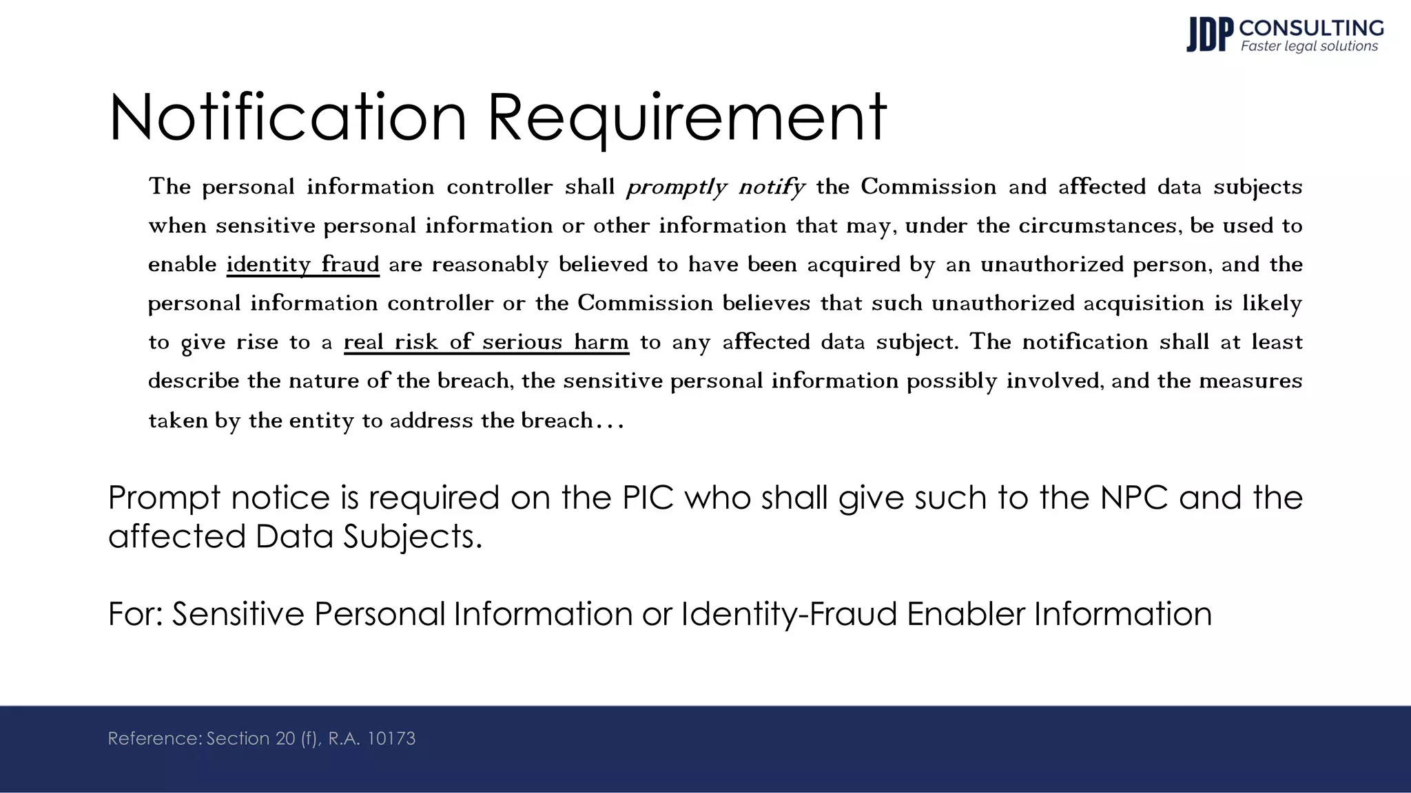 Notification Requirement
The personal information controller shall promptly notify the Commission and affected data subjects
when sensitive personal information or other information that may, under the circumstances, be used to
enable identity fraud are reasonably believed to have been acquired by an unauthorized person, and the
personal information controller or the Commission believes that such unauthorized acquisition is likely
to give rise to a real risk of serious harm to any affected data subject. The notification shall at least
describe the nature of the breach, the sensitive personal information possibly involved, and the measures
taken by the entity to address the breach…
Prompt notice is required on the PIC who shall give such to the NPC and the
affected Data Subjects.
For: Sensitive Personal Information or Identity-Fraud Enabler Information
Reference: Section 20 (f), R.A. 10173
 