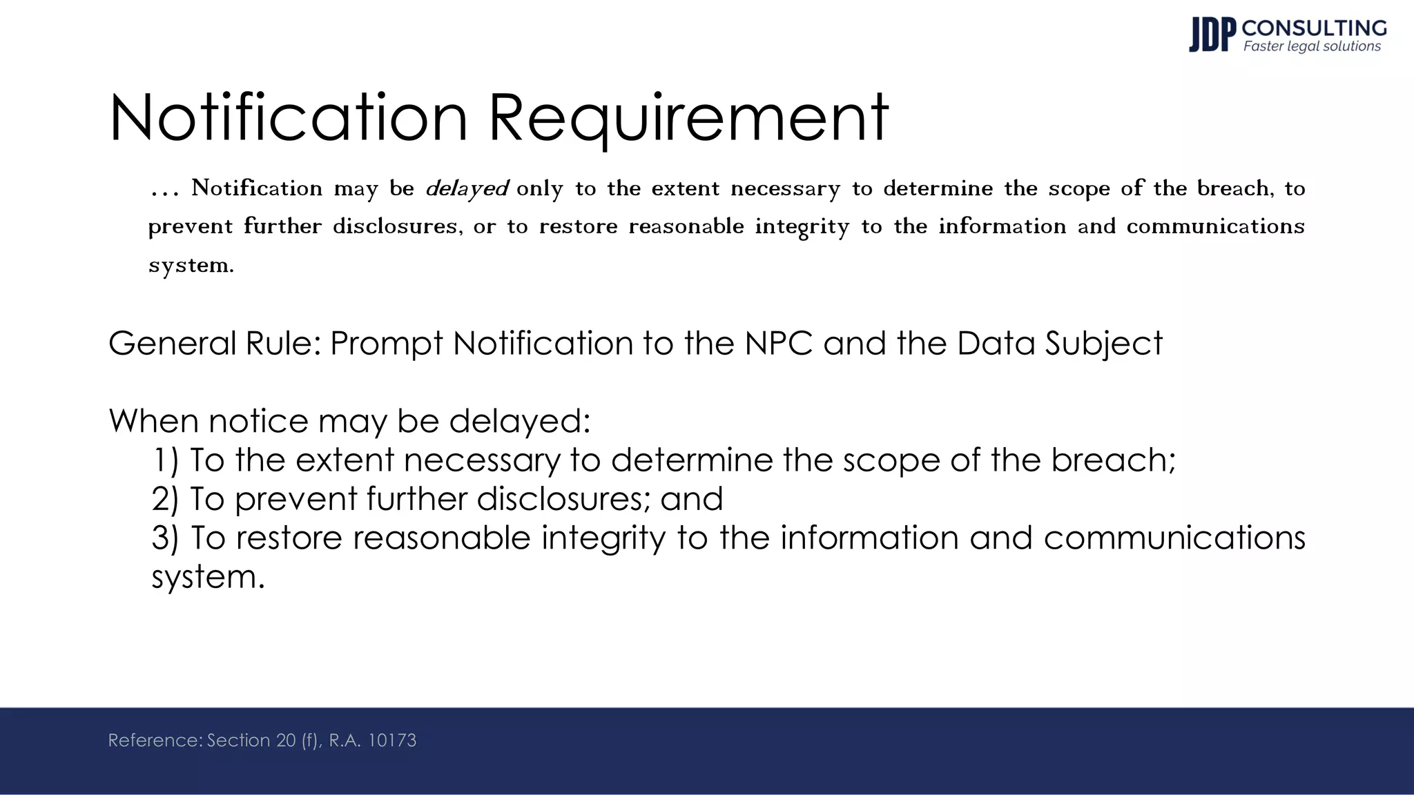 Notification Requirement
… Notification may be delayed only to the extent necessary to determine the scope of the breach, to
prevent further disclosures, or to restore reasonable integrity to the information and communications
system.
General Rule: Prompt Notification to the NPC and the Data Subject
When notice may be delayed:
1) To the extent necessary to determine the scope of the breach;
2) To prevent further disclosures; and
3) To restore reasonable integrity to the information and communications
system.
Reference: Section 20 (f), R.A. 10173
 