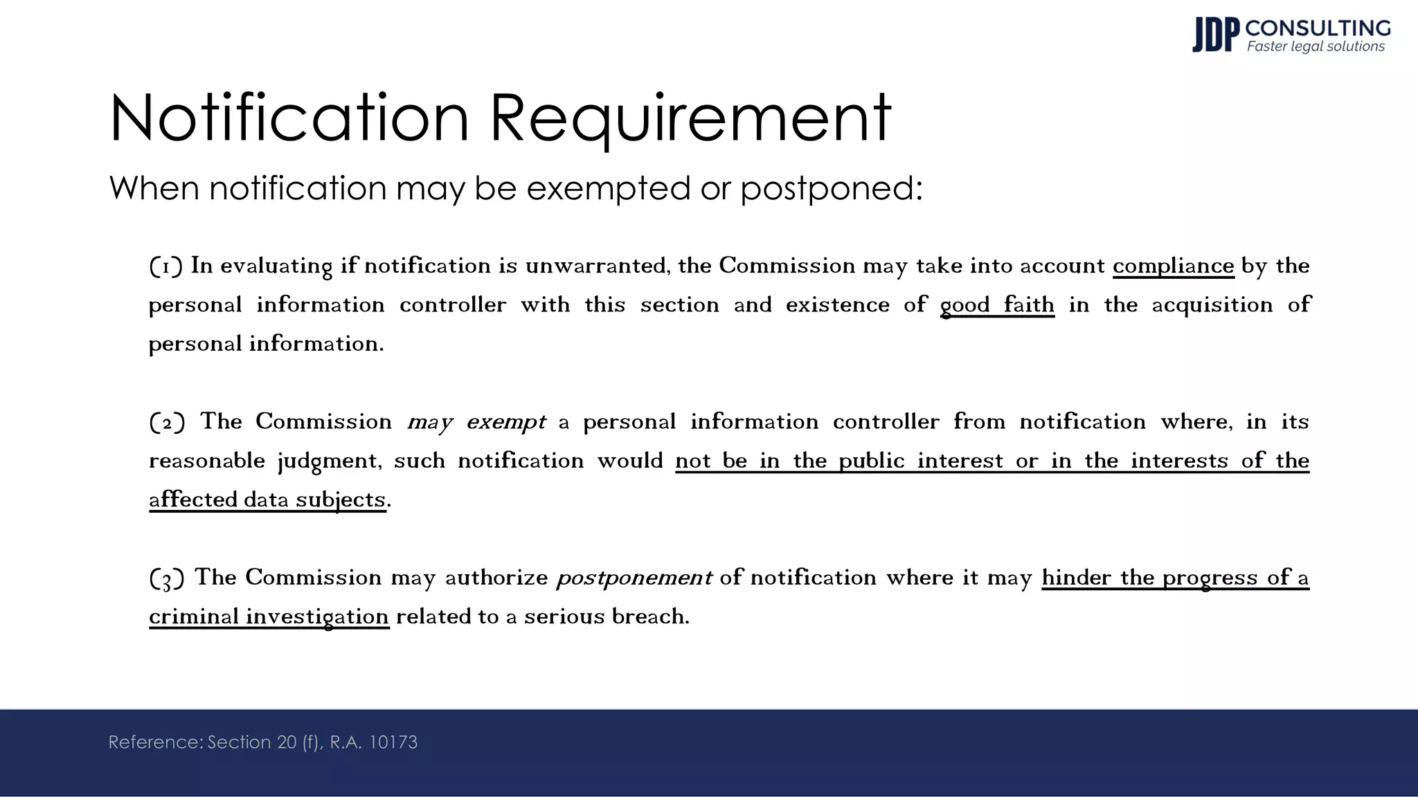Notification Requirement
When notification may be exempted or postponed:
(1) In evaluating if notification is unwarranted, the Commission may take into account compliance by the
personal information controller with this section and existence of good faith in the acquisition of
personal information.
(2) The Commission may exempt a personal information controller from notification where, in its
reasonable judgment, such notification would not be in the public interest or in the interests of the
affected data subjects.
(3) The Commission may authorize postponement of notification where it may hinder the progress of a
criminal investigation related to a serious breach.
Reference: Section 20 (f), R.A. 10173
 