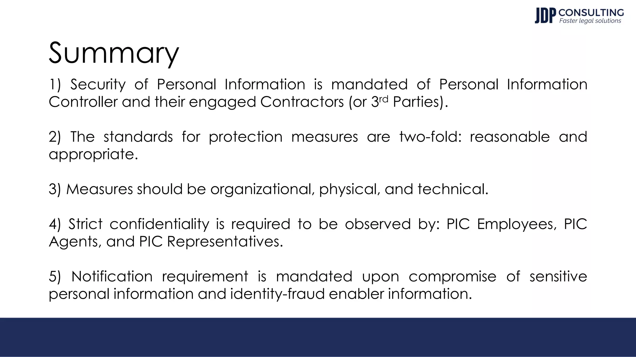 Summary
1) Security of Personal Information is mandated of Personal Information
Controller and their engaged Contractors (or 3rd Parties).
2) The standards for protection measures are two-fold: reasonable and
appropriate.
3) Measures should be organizational, physical, and technical.
4) Strict confidentiality is required to be observed by: PIC Employees, PIC
Agents, and PIC Representatives.
5) Notification requirement is mandated upon compromise of sensitive
personal information and identity-fraud enabler information.
 
