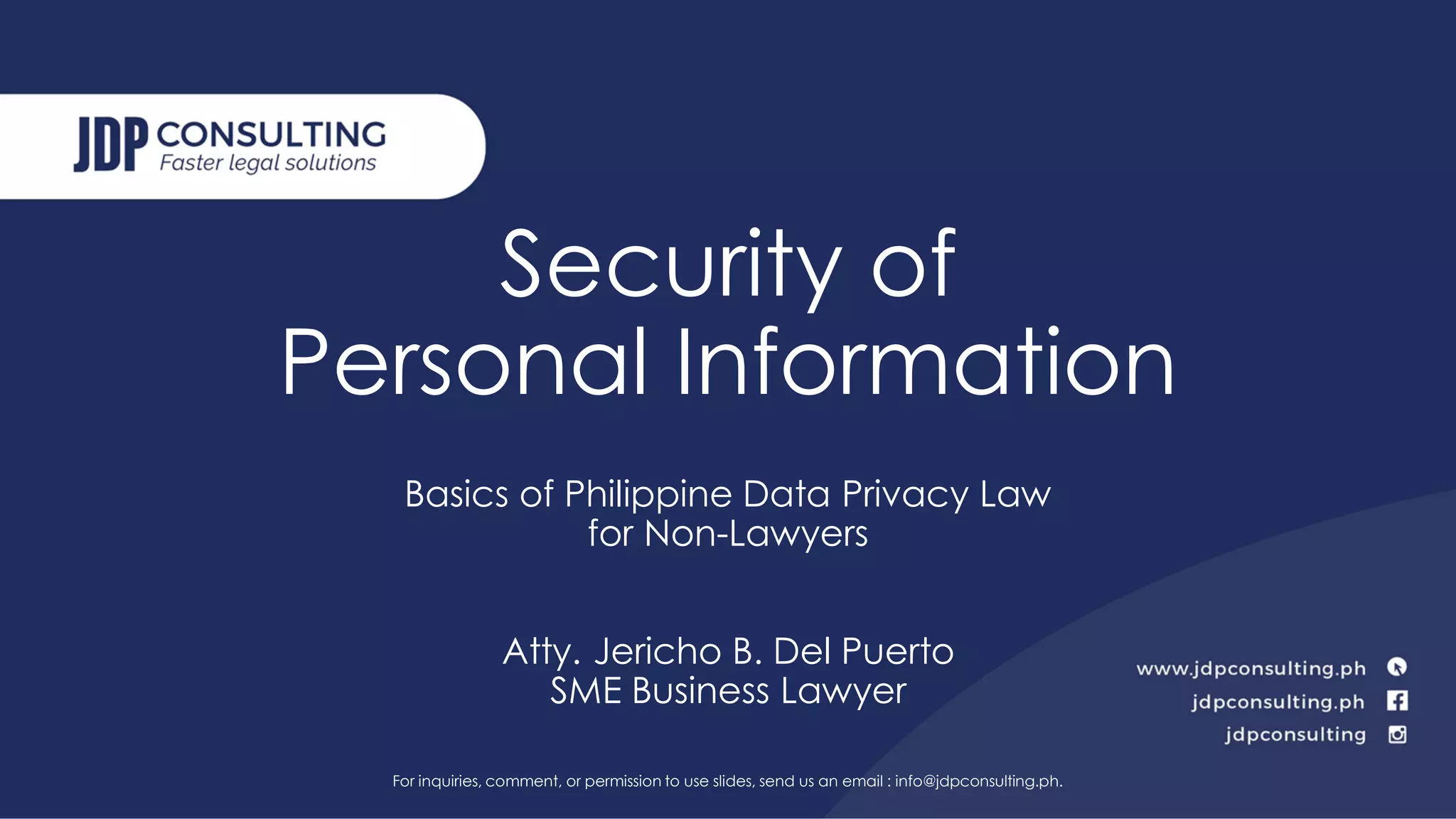 Security of
Personal Information
Basics of Philippine Data Privacy Law
for Non-Lawyers
Atty. Jericho B. Del Puerto
SME Business Lawyer
For inquiries, comment, or permission to use slides, send us an email : info@jdpconsulting.ph.
 